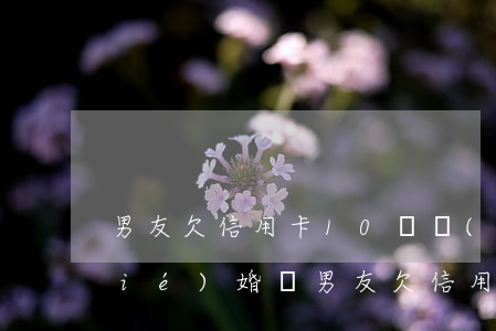 男友欠信用卡10幾萬(wàn)能結(jié)婚嗎（男友欠信用卡37萬(wàn)）