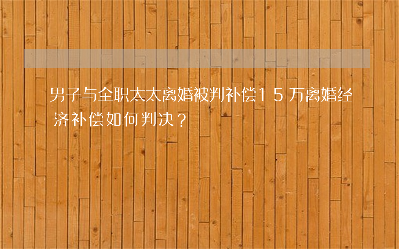 男子与全职太太离婚被判补偿15万，离婚经济补偿如何判决？