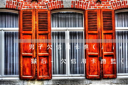 男子欠信用卡進(jìn)監(jiān)獄后-欠信用卡蹲監(jiān)獄,出來(lái)還用還嗎