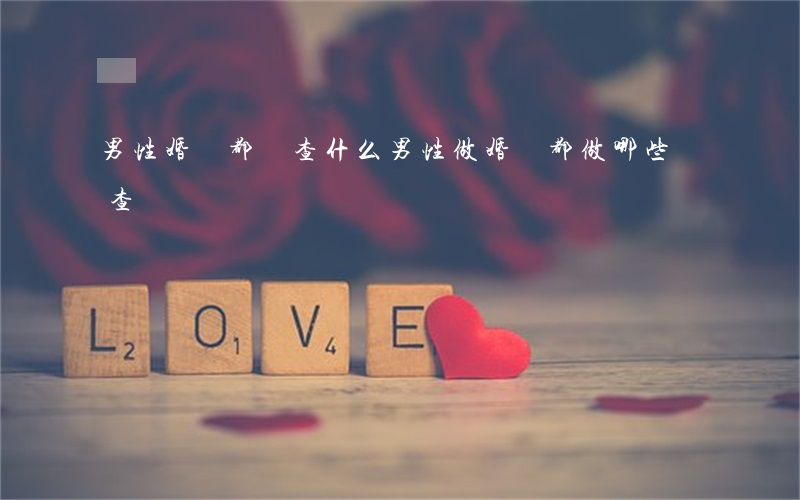 男性婚檢都檢查什么(男性做婚檢都做哪些檢查)