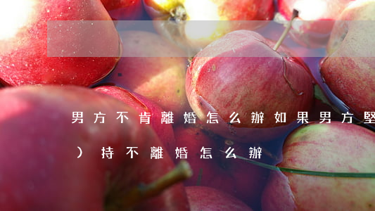 男方不肯離婚怎么辦(如果男方堅(jiān)持不離婚怎么辦)