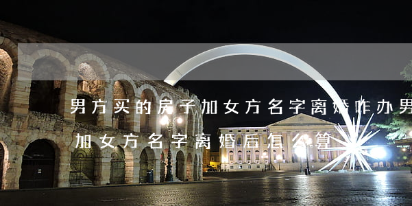 男方买的房子加女方名字离婚咋办(男方买房加女方名字离婚后怎么算)
