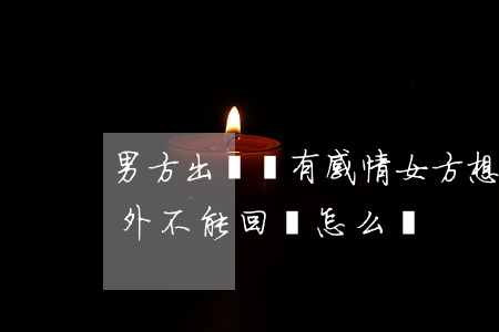 男方出國沒有感情女方想離婚(離婚,一方在國外不能回國怎么辦)