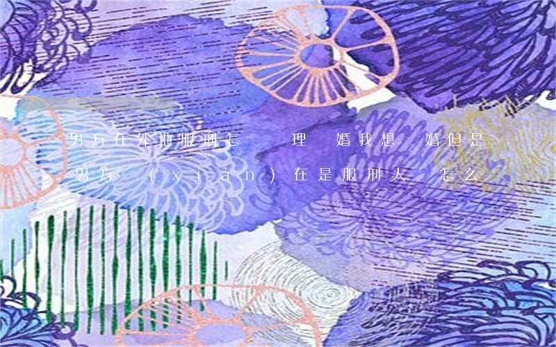 男方在外地服刑怎樣辦理離婚(我想離婚 但是男方現(xiàn)在是服刑人員怎么辦)