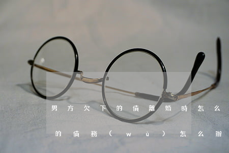 男方欠下的債離婚時怎么處理(離婚了男方欠的債務(wù)怎么辦)
