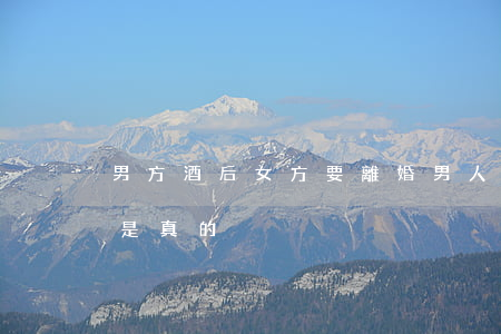 男方酒后女方要離婚(男人酒后說要離婚是不是真的)
