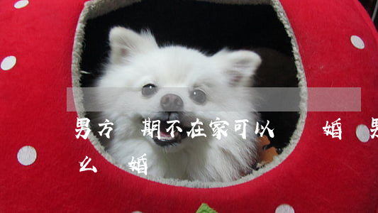 男方長期不在家可以辦離婚嗎(男方不在家怎么離婚)