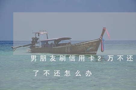 男朋友刷信用卡2万不还(信用卡被前男友刷了不还怎么办)