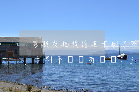 男朋友把我信用卡刷了不還(男朋友拿我信用卡刷不還 沒有證據(jù))