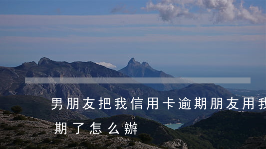 男朋友把我信用卡逾期(朋友用我的信用卡逾期了怎么辦)