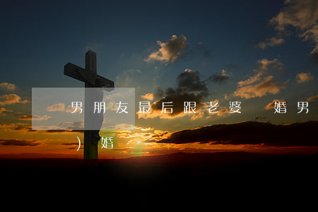 男朋友最后跟老婆離婚(男朋友離過(guò)婚)