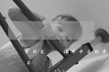 男朋友檢討信用卡逾期(男朋友信用卡逾期后不積極還)