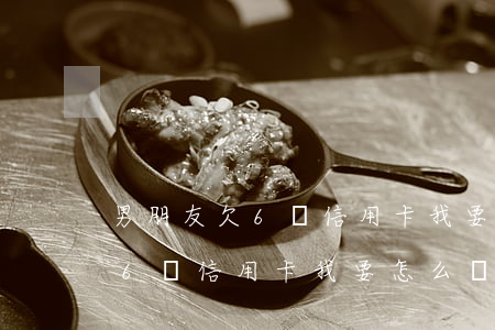 男朋友欠6萬信用卡我要怎么辦-男朋友欠6萬信用卡我要怎么辦呢