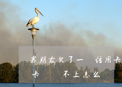 男朋友欠了一個信用卡(男朋友欠了很多信用卡錢,還不上怎么辦)