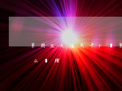 男朋友欠信用卡5萬(男朋友欠信用卡5萬怎么處理)