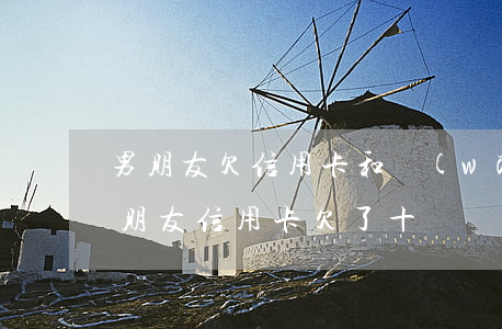 男朋友欠信用卡和網(wǎng)貸十萬(男朋友信用卡欠了十幾萬)