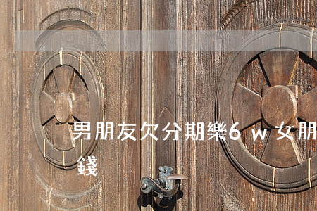 男朋友欠分期樂6w(女朋友分期樂欠了很多錢)