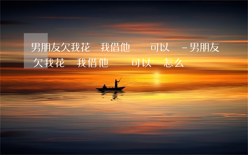 男朋友欠我花唄我借他點錢可以嗎-男朋友欠我花唄我借他點錢可以嗎怎么辦