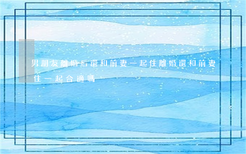男朋友離婚后還和前妻一起住(離婚還和前妻住一起合適嗎)