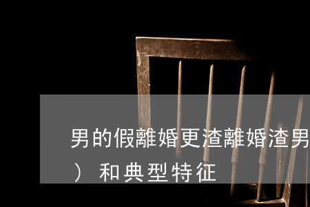 男的假離婚更渣(離婚渣男的表現(xiàn)和典型特征)