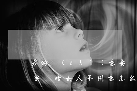 男的執(zhí)意要離婚女的不同意(男人要離婚女人不同意怎么辦)
