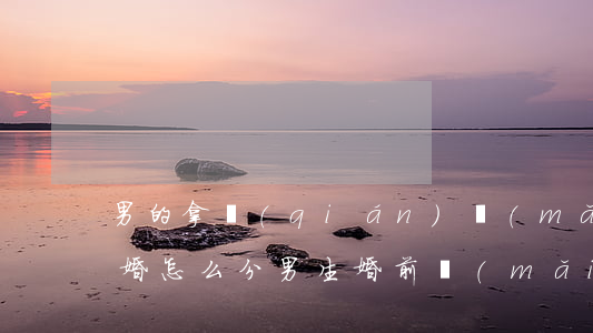 男的拿錢(qián)買(mǎi)房子離婚怎么分(男生婚前買(mǎi)房 離婚可以分到嗎?)