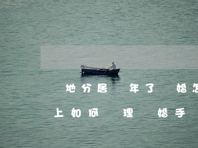 異地分居兩年了離婚怎么分(異地分居2年以上如何辦理離婚手續(xù))