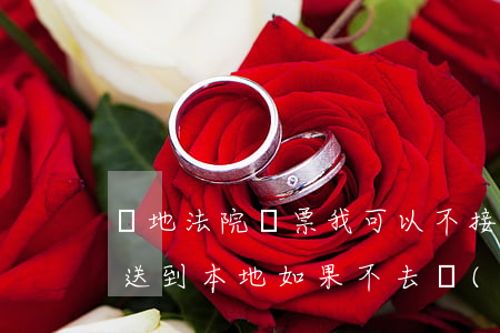 異地法院傳票我可以不接收嗎(外地法院傳票送到本地如果不去會(huì)怎么樣)