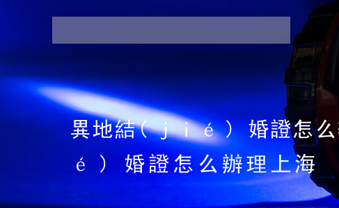 異地結(jié)婚證怎么辦(異地結(jié)婚證怎么辦理 上海)