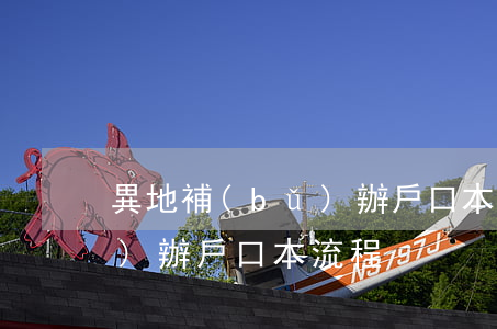 異地補(bǔ)辦戶口本流程(異地補(bǔ)辦戶口本流程)