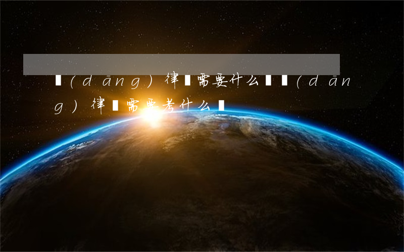 當(dāng)律師需要什么證(當(dāng)律師需要考什么證)