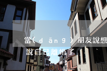 當(dāng)朋友說想離婚了(怎么跟朋友說自己離婚了)