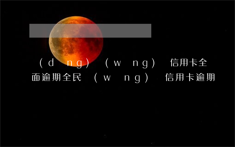 當(dāng)網(wǎng)貸信用卡全面逾期（全民網(wǎng)貸信用卡逾期）