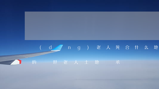 當(dāng)老人死合什么地是可以繼承的(過世老人土地繼承)