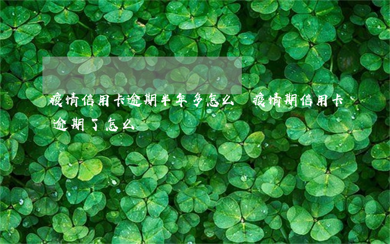 疫情信用卡逾期半年多怎么辦 疫情期信用卡逾期了怎么辦