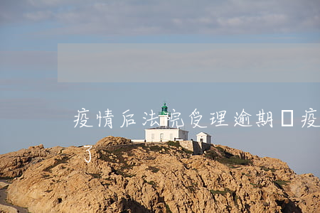 疫情后法院受理逾期嗎(疫情期間訴訟期超期了)