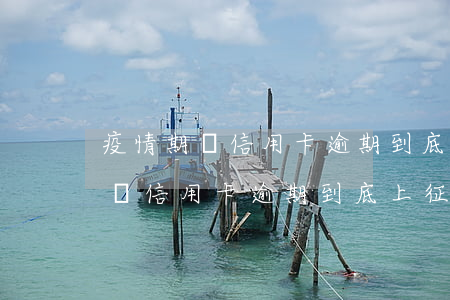 疫情期間信用卡逾期到底上征信不-疫情期間信用卡逾期到底上征信不上征信嗎