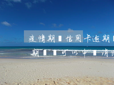 疫情期間信用卡逾期賬戶(疫情期間信用卡逾期記錄可以申請消除嗎)