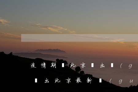 疫情期間北京進出規(guī)定(疫情期間進出北京最新規(guī)定)