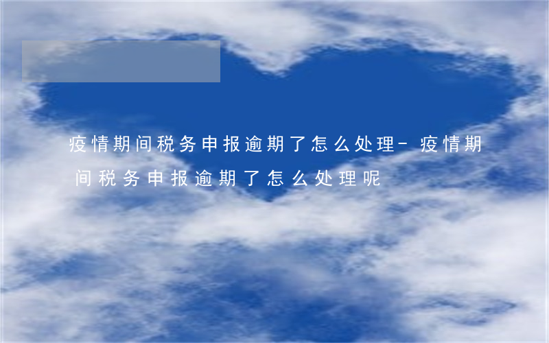 疫情期间税务申报逾期了怎么处理-疫情期间税务申报逾期了怎么处理呢