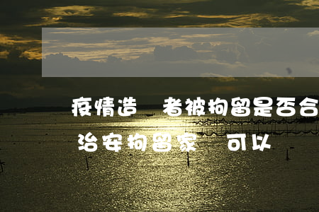 疫情造謠者被拘留是否合法（疫情期間造謠被治安拘留家屬可以會見嗎）