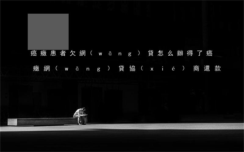 癌癥患者欠網(wǎng)貸怎么辦(得了癌癥網(wǎng)貸協(xié)商還款)