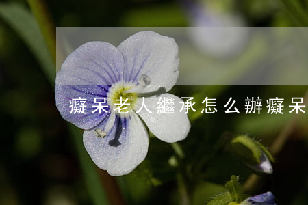 癡呆老人繼承怎么辦(癡呆老人繼承怎么辦)