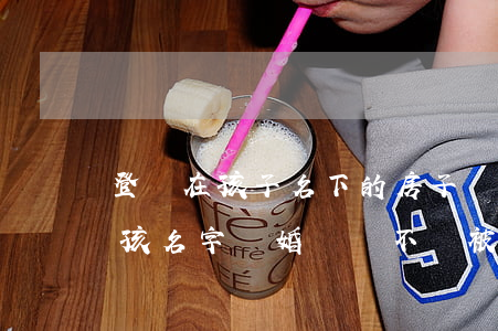 登記在孩子名下的房子離婚能分嗎(房子寫小孩名字離婚時會不會被分割)
