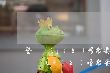 登記結(jié)婚需要準備什么(老年人登記結(jié)婚需要準備什么)