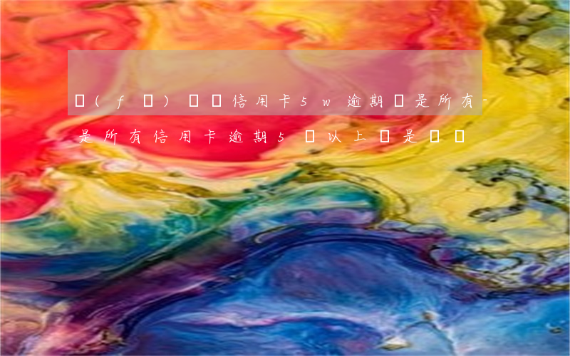 發(fā)嗎張信用卡5w逾期還是所有-是所有信用卡逾期5萬以上還是單獨