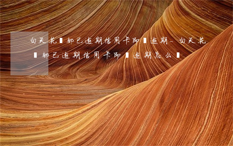 白天花唄都已逾期信用卡即將逾期-白天花唄都已逾期信用卡即將逾期怎么辦
