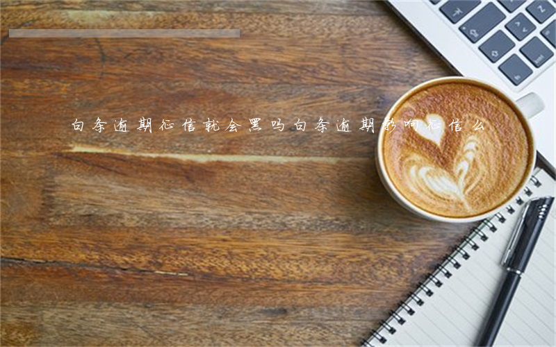 白条逾期征信就会黑吗(白条逾期影响征信么)