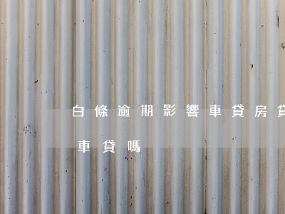 白條逾期影響車貸房貸嗎（白條逾期4次影響車貸嗎）