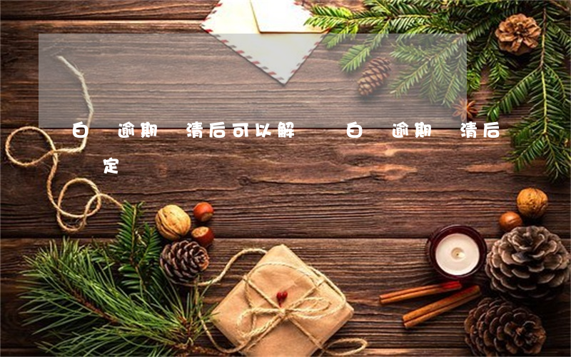 白條逾期還清后可以解鎖嗎（白條逾期還清后鎖定）